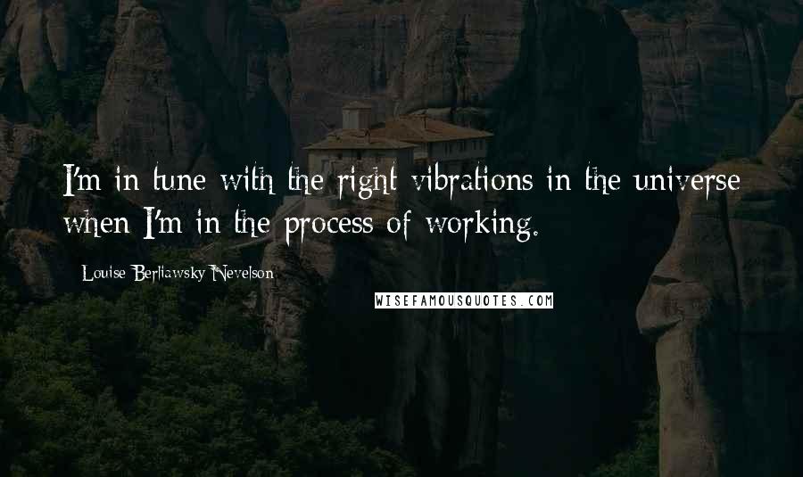 Louise Berliawsky Nevelson Quotes: I'm in tune with the right vibrations in the universe when I'm in the process of working.