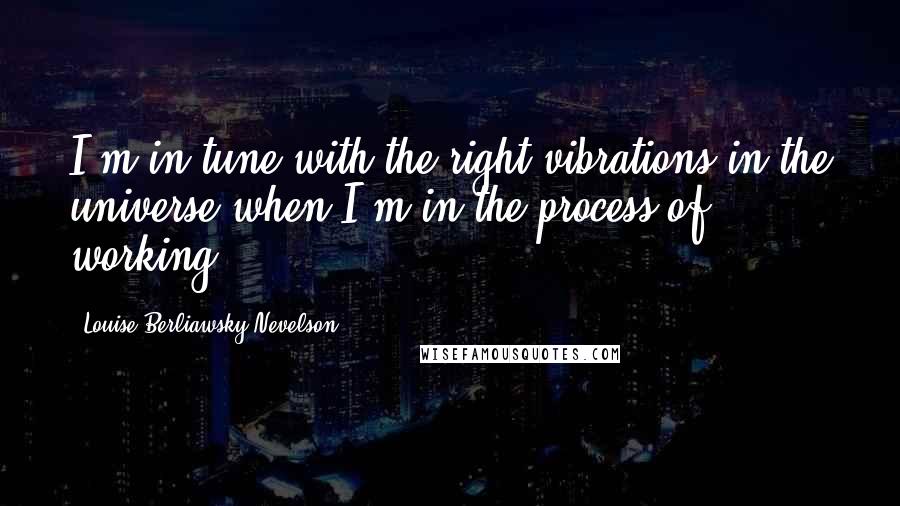 Louise Berliawsky Nevelson Quotes: I'm in tune with the right vibrations in the universe when I'm in the process of working.