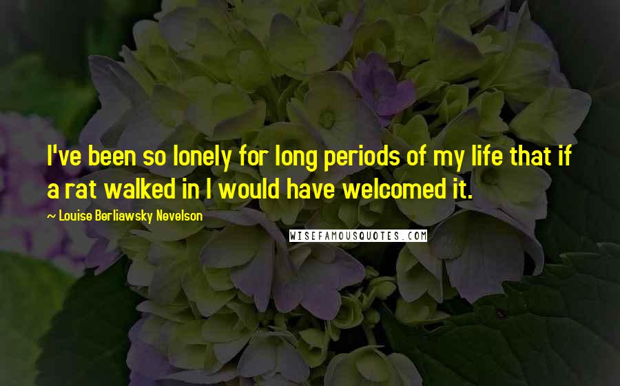 Louise Berliawsky Nevelson Quotes: I've been so lonely for long periods of my life that if a rat walked in I would have welcomed it.