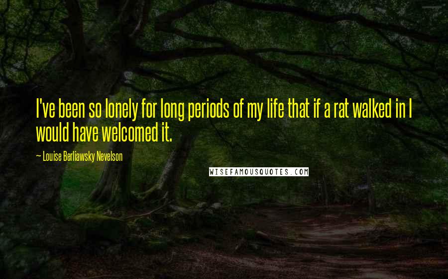 Louise Berliawsky Nevelson Quotes: I've been so lonely for long periods of my life that if a rat walked in I would have welcomed it.