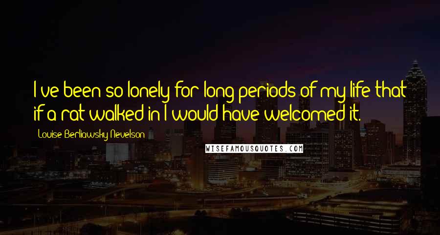 Louise Berliawsky Nevelson Quotes: I've been so lonely for long periods of my life that if a rat walked in I would have welcomed it.