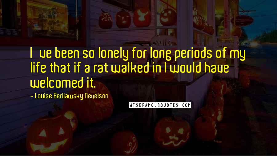 Louise Berliawsky Nevelson Quotes: I've been so lonely for long periods of my life that if a rat walked in I would have welcomed it.