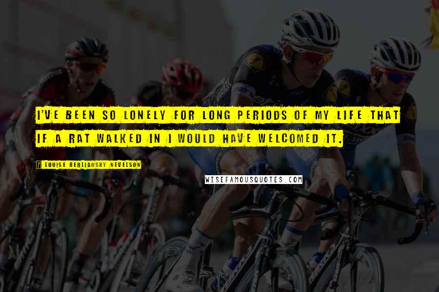 Louise Berliawsky Nevelson Quotes: I've been so lonely for long periods of my life that if a rat walked in I would have welcomed it.