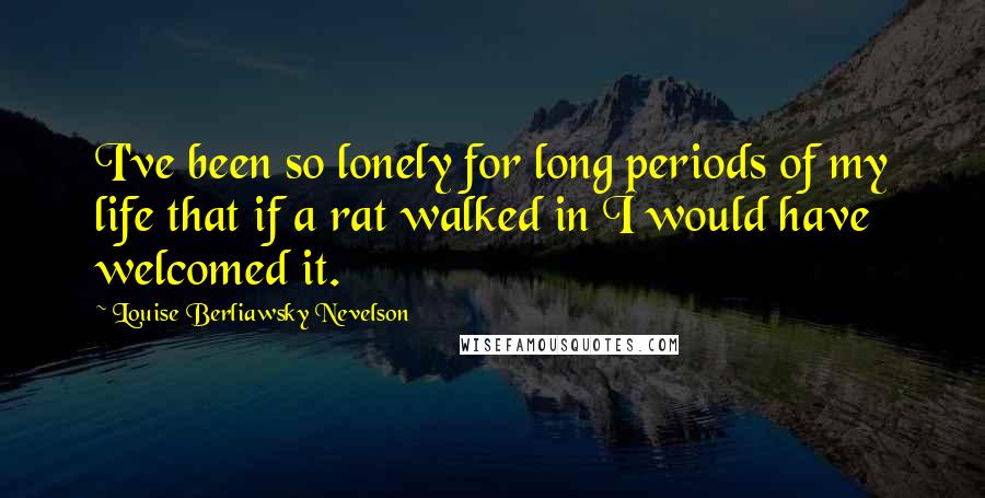 Louise Berliawsky Nevelson Quotes: I've been so lonely for long periods of my life that if a rat walked in I would have welcomed it.