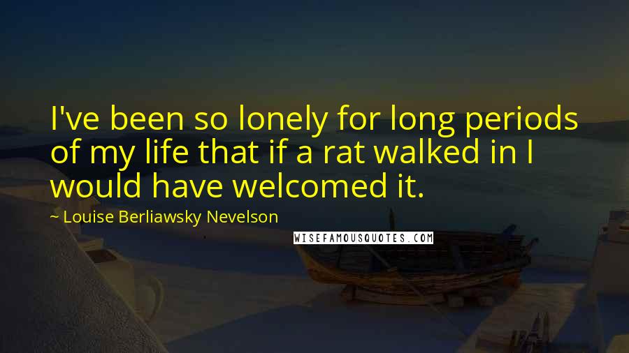 Louise Berliawsky Nevelson Quotes: I've been so lonely for long periods of my life that if a rat walked in I would have welcomed it.