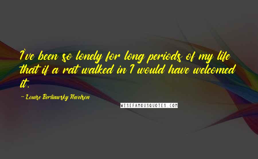 Louise Berliawsky Nevelson Quotes: I've been so lonely for long periods of my life that if a rat walked in I would have welcomed it.