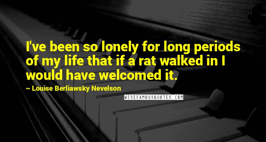 Louise Berliawsky Nevelson Quotes: I've been so lonely for long periods of my life that if a rat walked in I would have welcomed it.