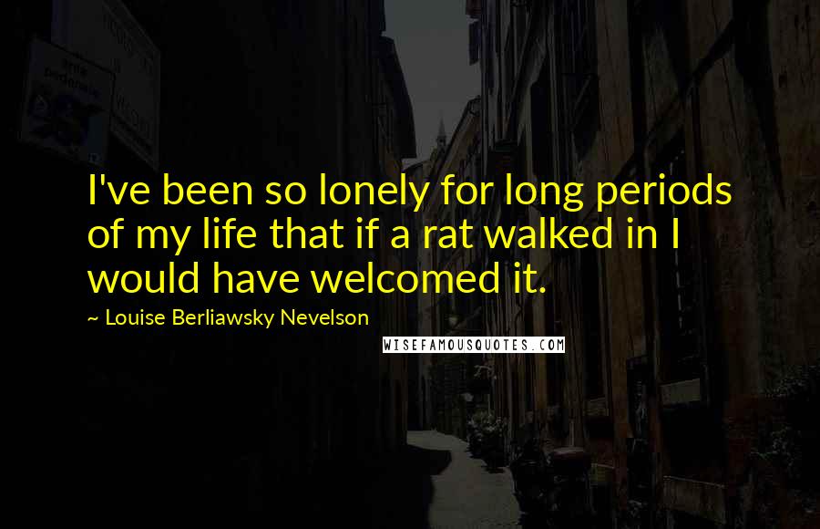 Louise Berliawsky Nevelson Quotes: I've been so lonely for long periods of my life that if a rat walked in I would have welcomed it.