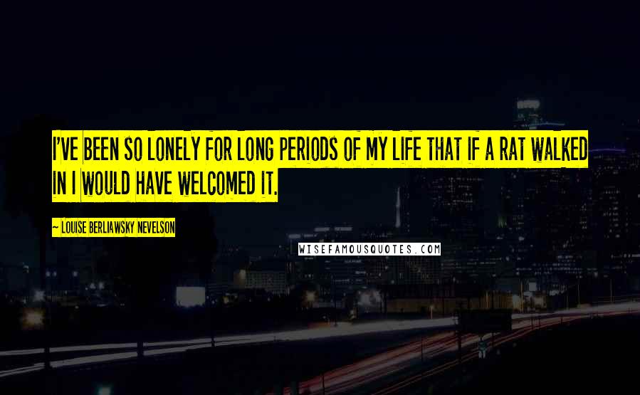 Louise Berliawsky Nevelson Quotes: I've been so lonely for long periods of my life that if a rat walked in I would have welcomed it.