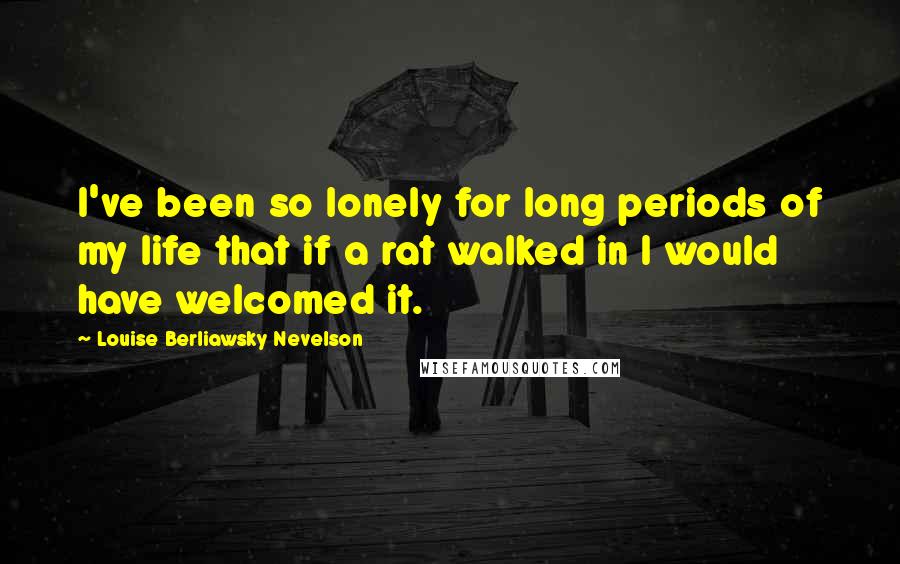 Louise Berliawsky Nevelson Quotes: I've been so lonely for long periods of my life that if a rat walked in I would have welcomed it.