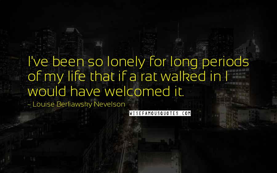 Louise Berliawsky Nevelson Quotes: I've been so lonely for long periods of my life that if a rat walked in I would have welcomed it.