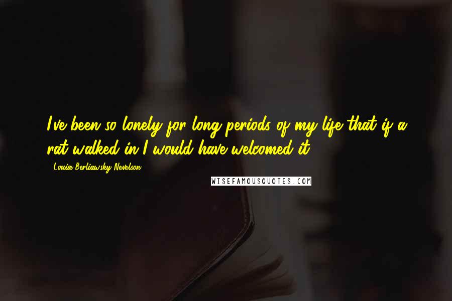 Louise Berliawsky Nevelson Quotes: I've been so lonely for long periods of my life that if a rat walked in I would have welcomed it.