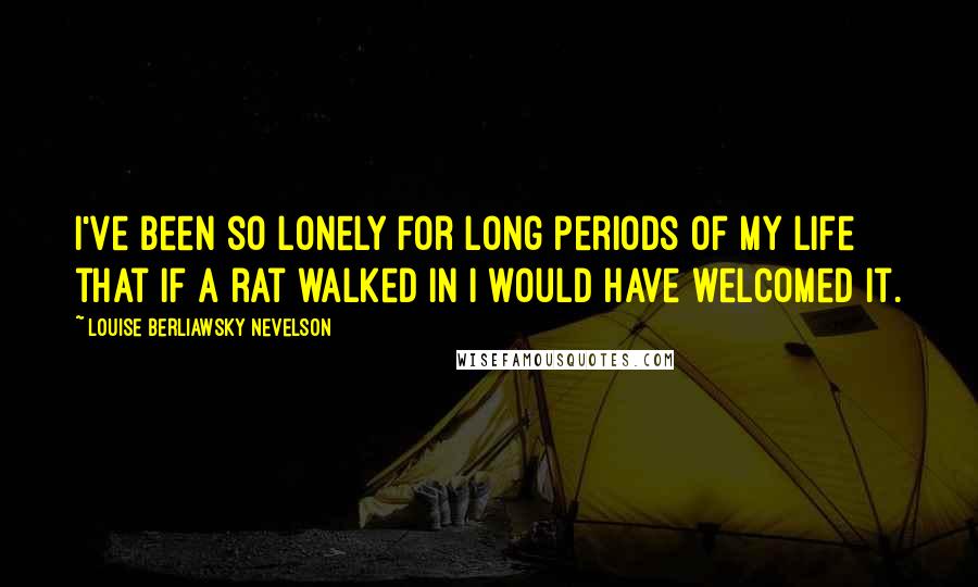 Louise Berliawsky Nevelson Quotes: I've been so lonely for long periods of my life that if a rat walked in I would have welcomed it.