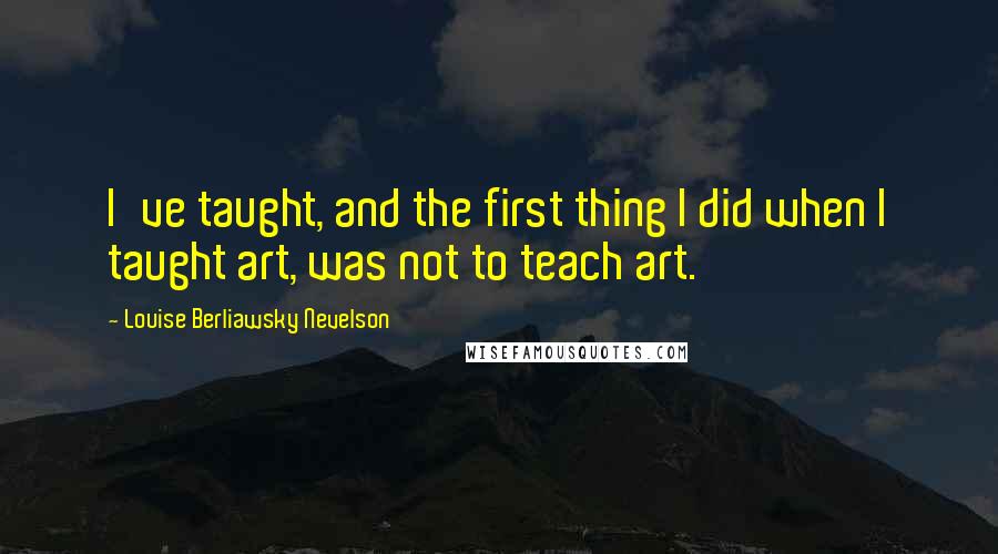 Louise Berliawsky Nevelson Quotes: I've taught, and the first thing I did when I taught art, was not to teach art.