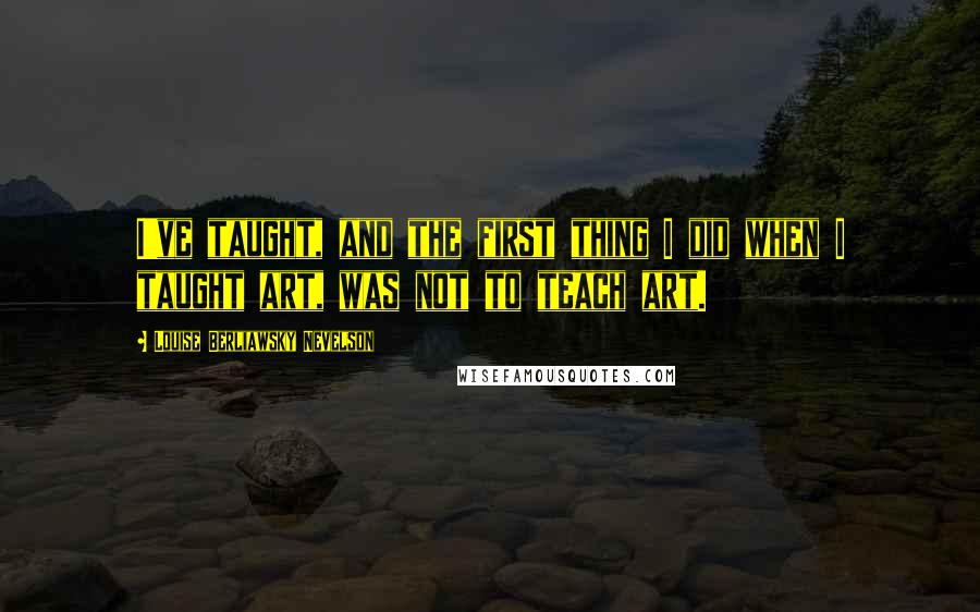 Louise Berliawsky Nevelson Quotes: I've taught, and the first thing I did when I taught art, was not to teach art.