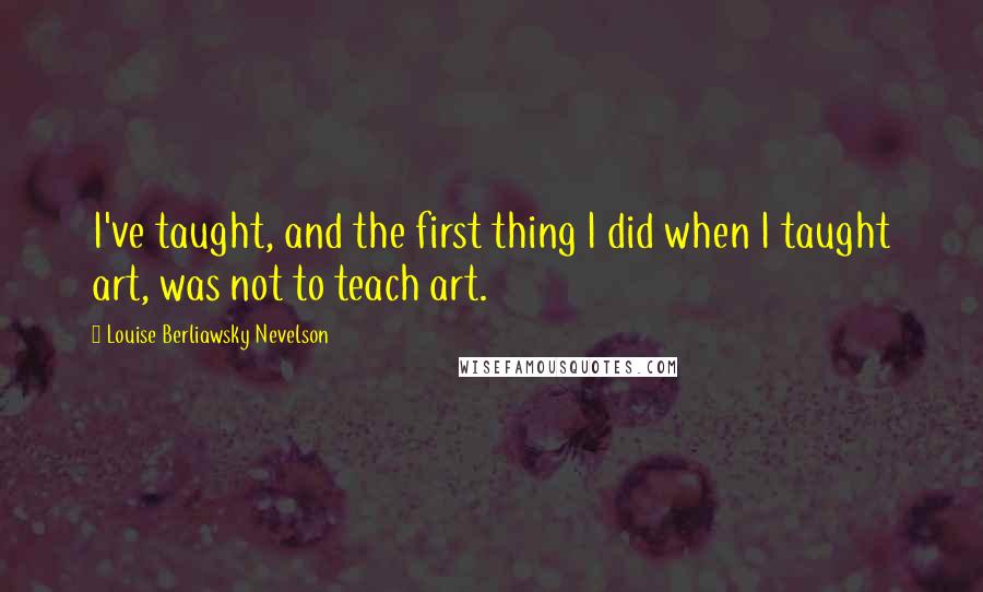 Louise Berliawsky Nevelson Quotes: I've taught, and the first thing I did when I taught art, was not to teach art.