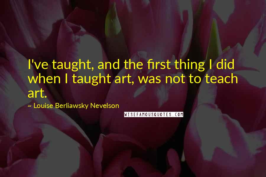 Louise Berliawsky Nevelson Quotes: I've taught, and the first thing I did when I taught art, was not to teach art.