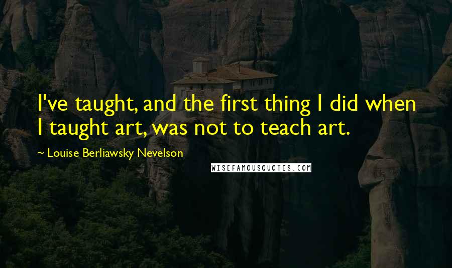 Louise Berliawsky Nevelson Quotes: I've taught, and the first thing I did when I taught art, was not to teach art.