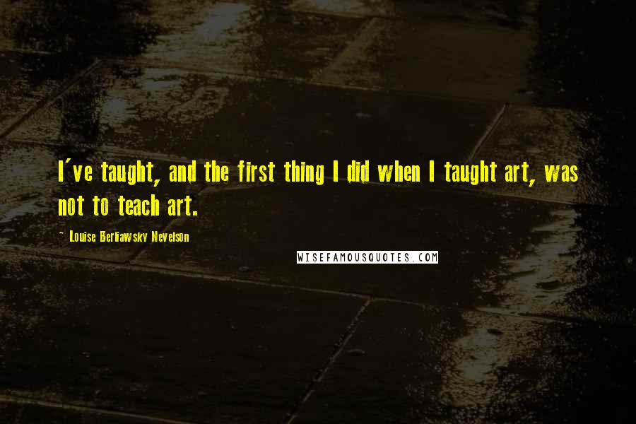 Louise Berliawsky Nevelson Quotes: I've taught, and the first thing I did when I taught art, was not to teach art.