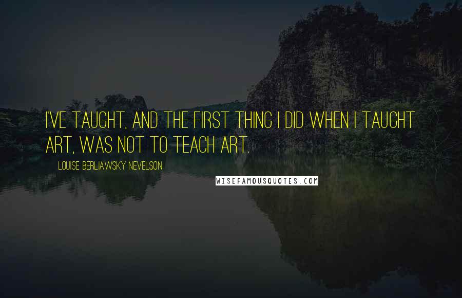 Louise Berliawsky Nevelson Quotes: I've taught, and the first thing I did when I taught art, was not to teach art.