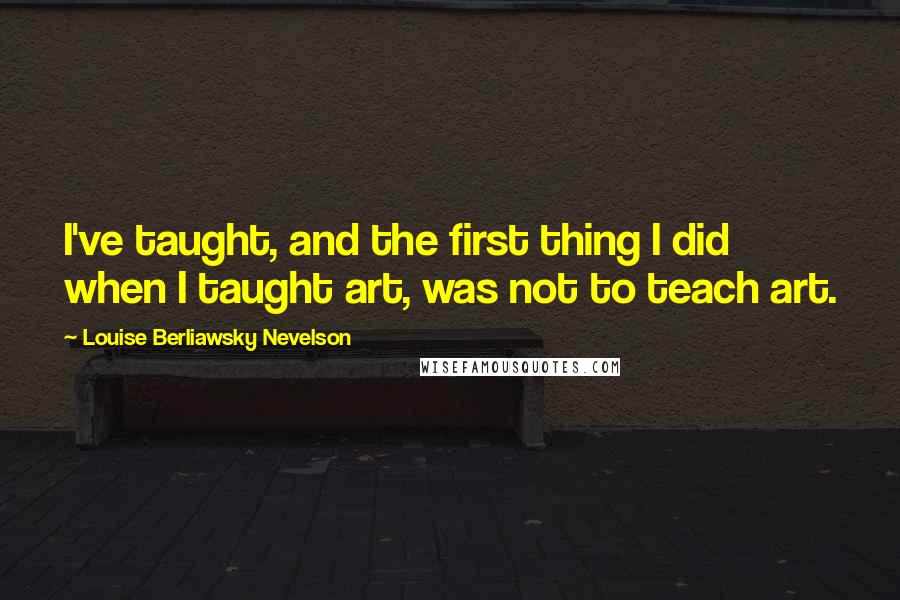 Louise Berliawsky Nevelson Quotes: I've taught, and the first thing I did when I taught art, was not to teach art.