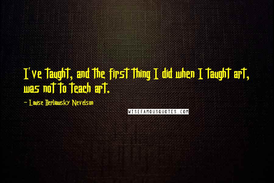 Louise Berliawsky Nevelson Quotes: I've taught, and the first thing I did when I taught art, was not to teach art.