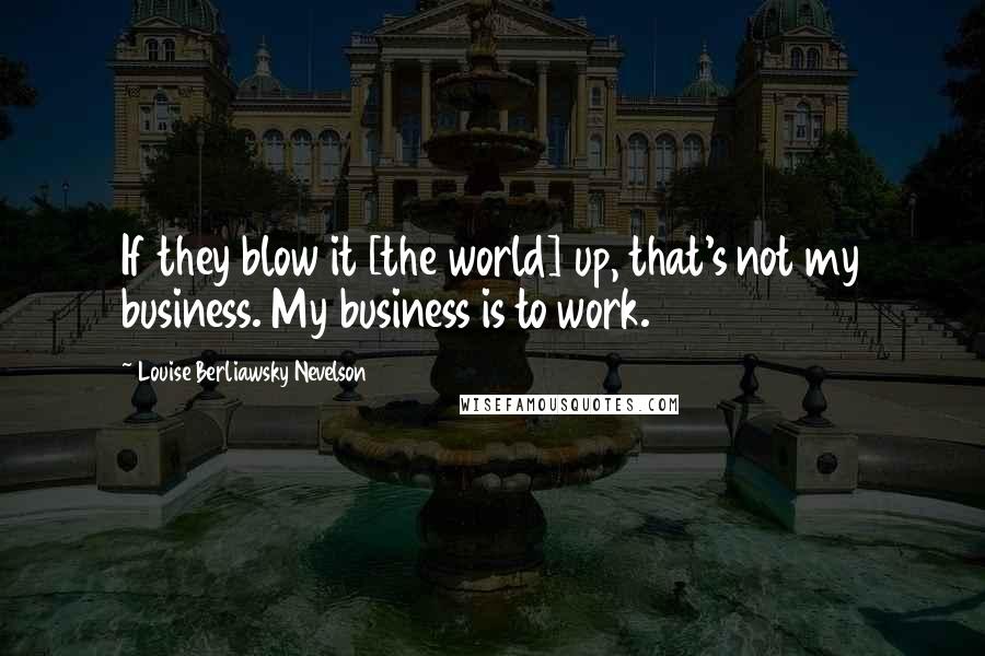 Louise Berliawsky Nevelson Quotes: If they blow it [the world] up, that's not my business. My business is to work.
