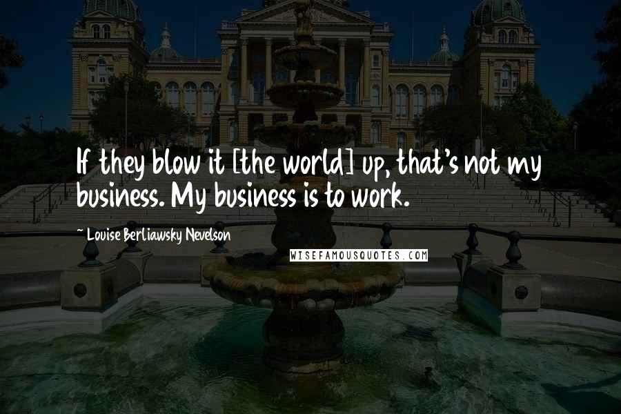 Louise Berliawsky Nevelson Quotes: If they blow it [the world] up, that's not my business. My business is to work.