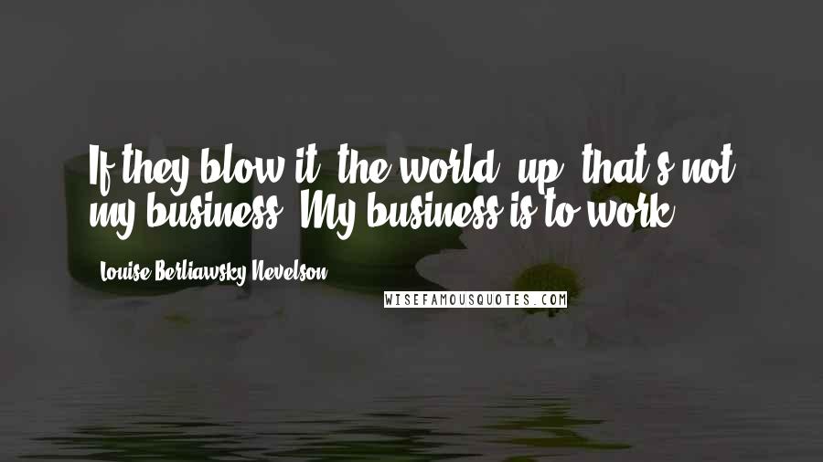 Louise Berliawsky Nevelson Quotes: If they blow it [the world] up, that's not my business. My business is to work.