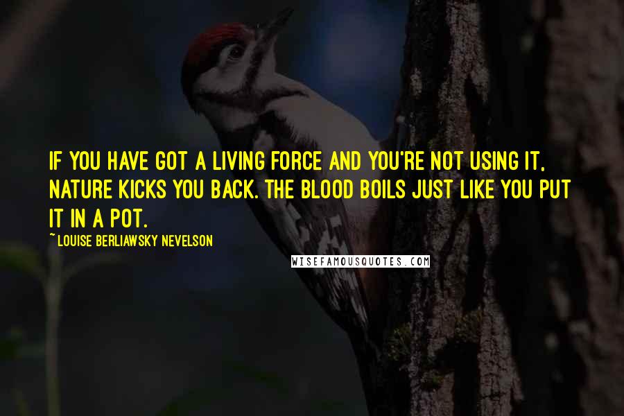 Louise Berliawsky Nevelson Quotes: If you have got a living force and you're not using it, nature kicks you back. The blood boils just like you put it in a pot.