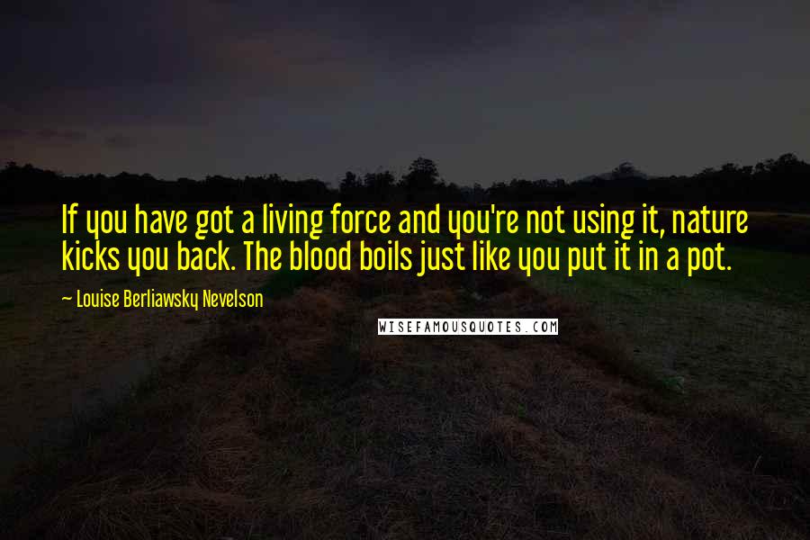 Louise Berliawsky Nevelson Quotes: If you have got a living force and you're not using it, nature kicks you back. The blood boils just like you put it in a pot.