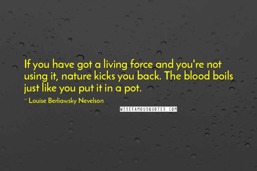 Louise Berliawsky Nevelson Quotes: If you have got a living force and you're not using it, nature kicks you back. The blood boils just like you put it in a pot.