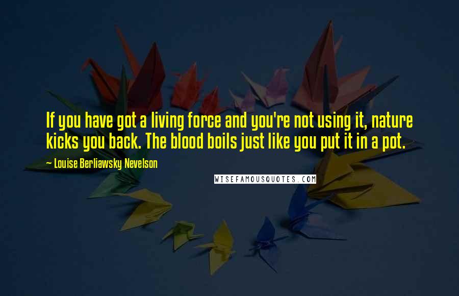 Louise Berliawsky Nevelson Quotes: If you have got a living force and you're not using it, nature kicks you back. The blood boils just like you put it in a pot.