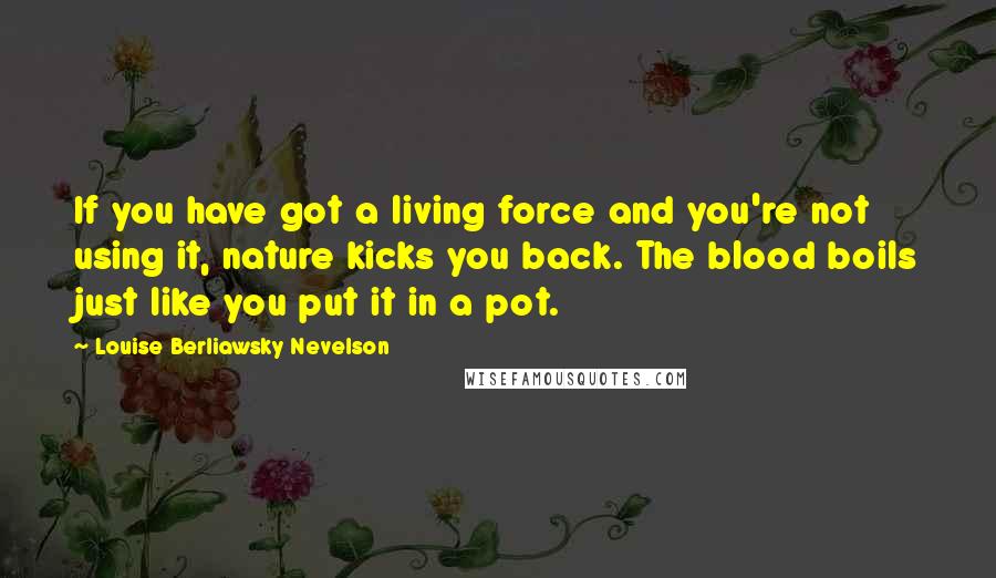 Louise Berliawsky Nevelson Quotes: If you have got a living force and you're not using it, nature kicks you back. The blood boils just like you put it in a pot.