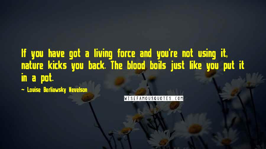 Louise Berliawsky Nevelson Quotes: If you have got a living force and you're not using it, nature kicks you back. The blood boils just like you put it in a pot.