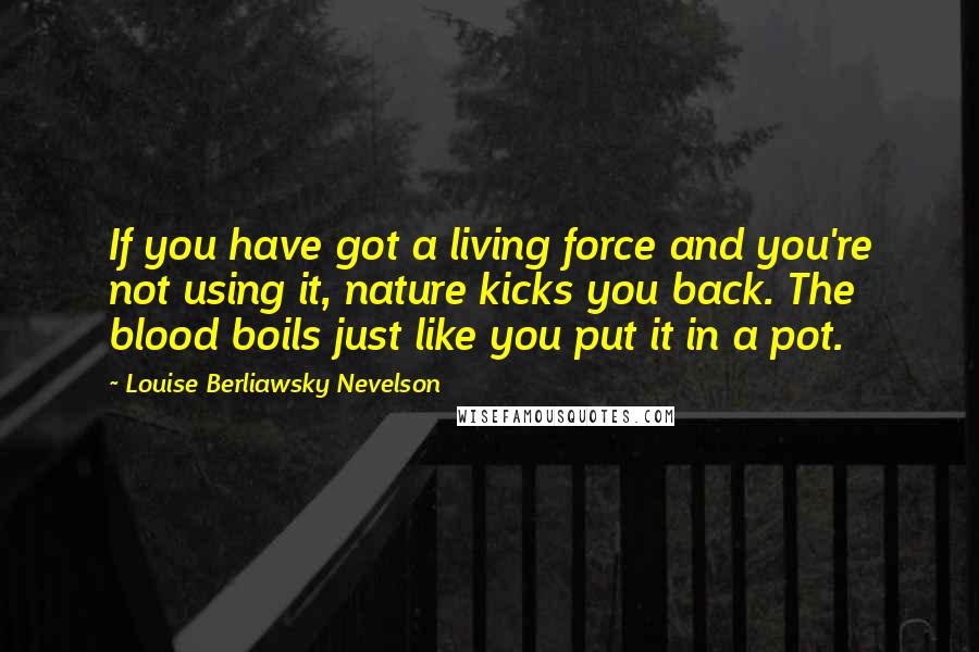 Louise Berliawsky Nevelson Quotes: If you have got a living force and you're not using it, nature kicks you back. The blood boils just like you put it in a pot.