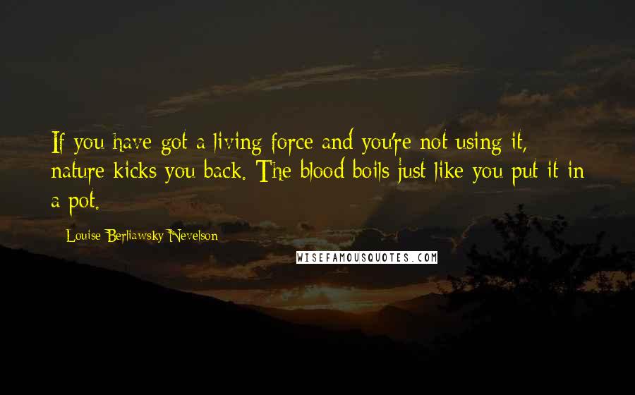 Louise Berliawsky Nevelson Quotes: If you have got a living force and you're not using it, nature kicks you back. The blood boils just like you put it in a pot.