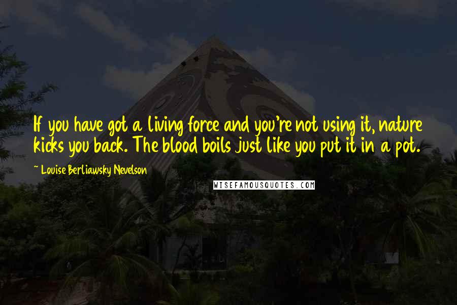 Louise Berliawsky Nevelson Quotes: If you have got a living force and you're not using it, nature kicks you back. The blood boils just like you put it in a pot.