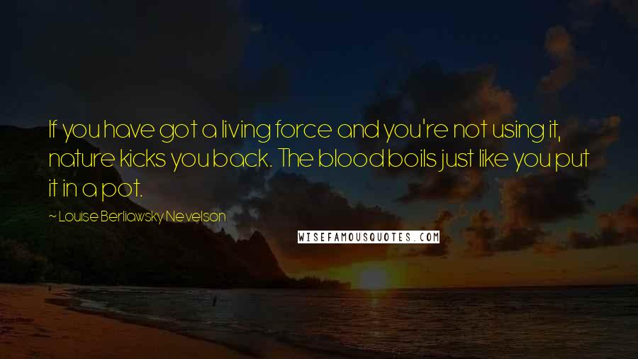 Louise Berliawsky Nevelson Quotes: If you have got a living force and you're not using it, nature kicks you back. The blood boils just like you put it in a pot.