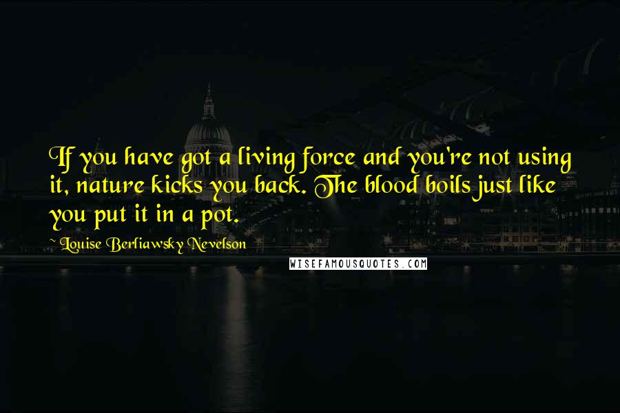 Louise Berliawsky Nevelson Quotes: If you have got a living force and you're not using it, nature kicks you back. The blood boils just like you put it in a pot.