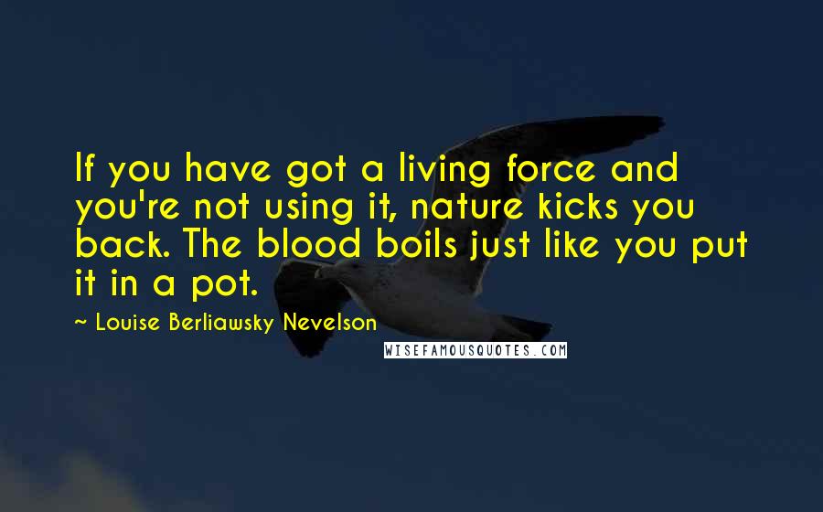 Louise Berliawsky Nevelson Quotes: If you have got a living force and you're not using it, nature kicks you back. The blood boils just like you put it in a pot.