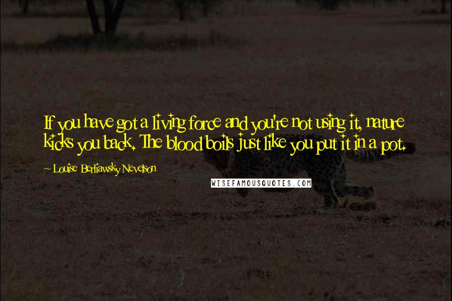 Louise Berliawsky Nevelson Quotes: If you have got a living force and you're not using it, nature kicks you back. The blood boils just like you put it in a pot.