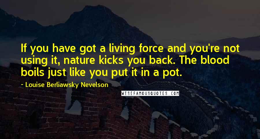 Louise Berliawsky Nevelson Quotes: If you have got a living force and you're not using it, nature kicks you back. The blood boils just like you put it in a pot.