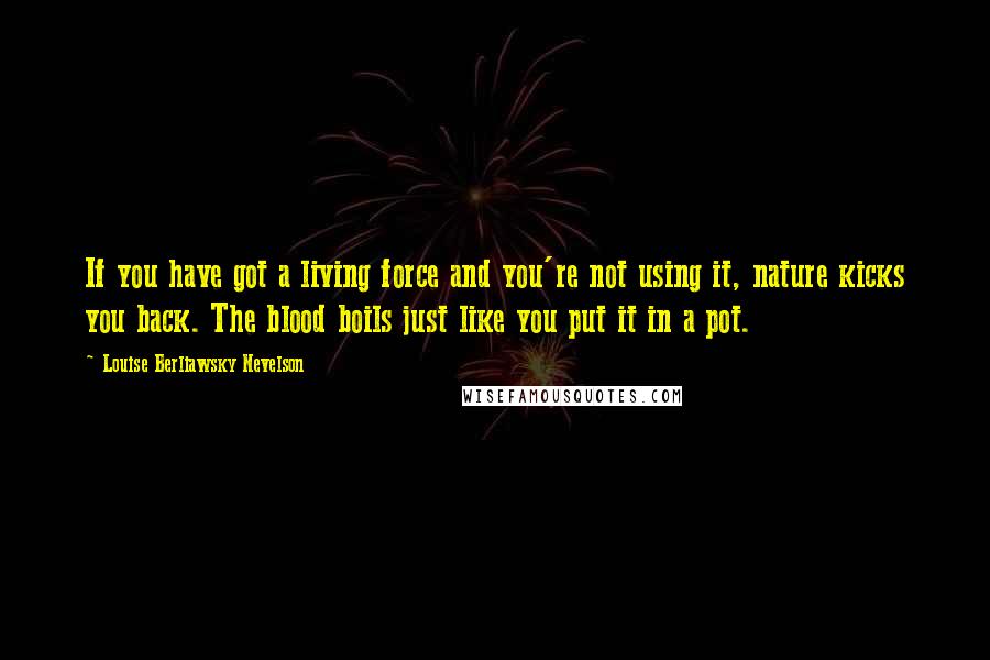 Louise Berliawsky Nevelson Quotes: If you have got a living force and you're not using it, nature kicks you back. The blood boils just like you put it in a pot.