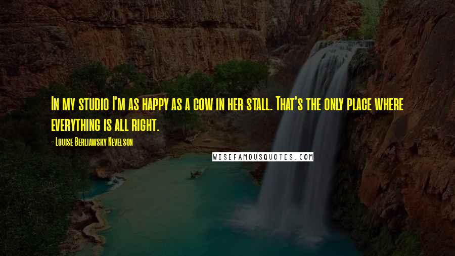 Louise Berliawsky Nevelson Quotes: In my studio I'm as happy as a cow in her stall. That's the only place where everything is all right.