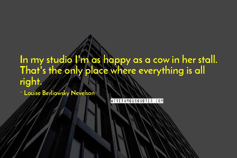 Louise Berliawsky Nevelson Quotes: In my studio I'm as happy as a cow in her stall. That's the only place where everything is all right.