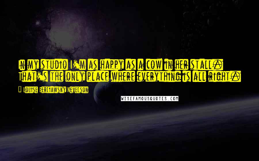 Louise Berliawsky Nevelson Quotes: In my studio I'm as happy as a cow in her stall. That's the only place where everything is all right.