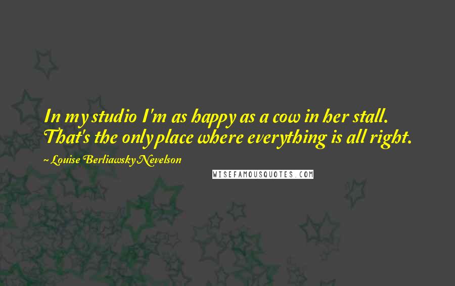 Louise Berliawsky Nevelson Quotes: In my studio I'm as happy as a cow in her stall. That's the only place where everything is all right.