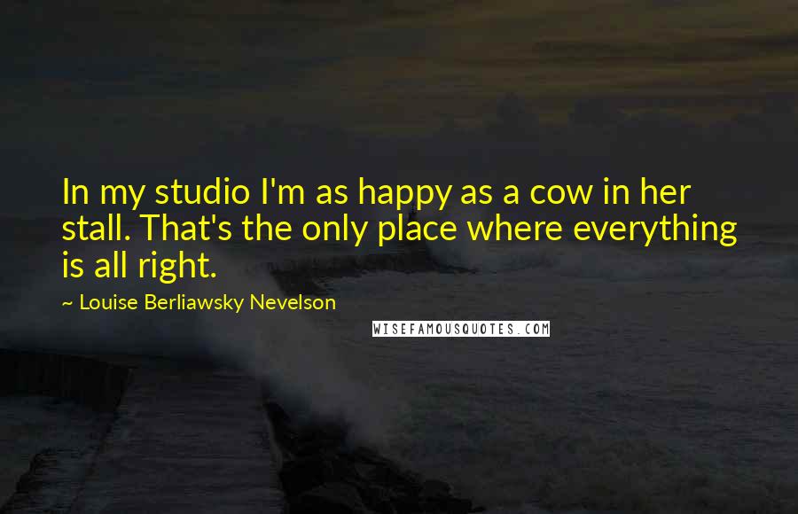 Louise Berliawsky Nevelson Quotes: In my studio I'm as happy as a cow in her stall. That's the only place where everything is all right.