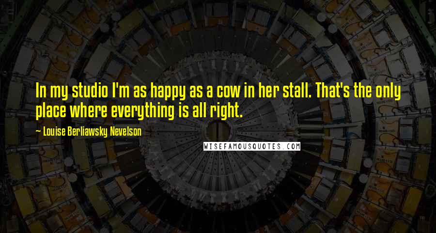 Louise Berliawsky Nevelson Quotes: In my studio I'm as happy as a cow in her stall. That's the only place where everything is all right.